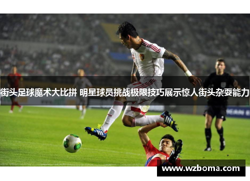 街头足球魔术大比拼 明星球员挑战极限技巧展示惊人街头杂耍能力