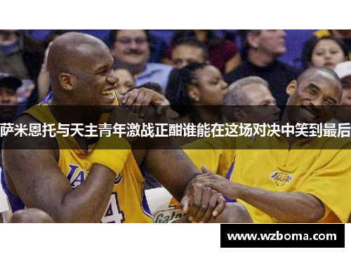 萨米恩托与天主青年激战正酣谁能在这场对决中笑到最后